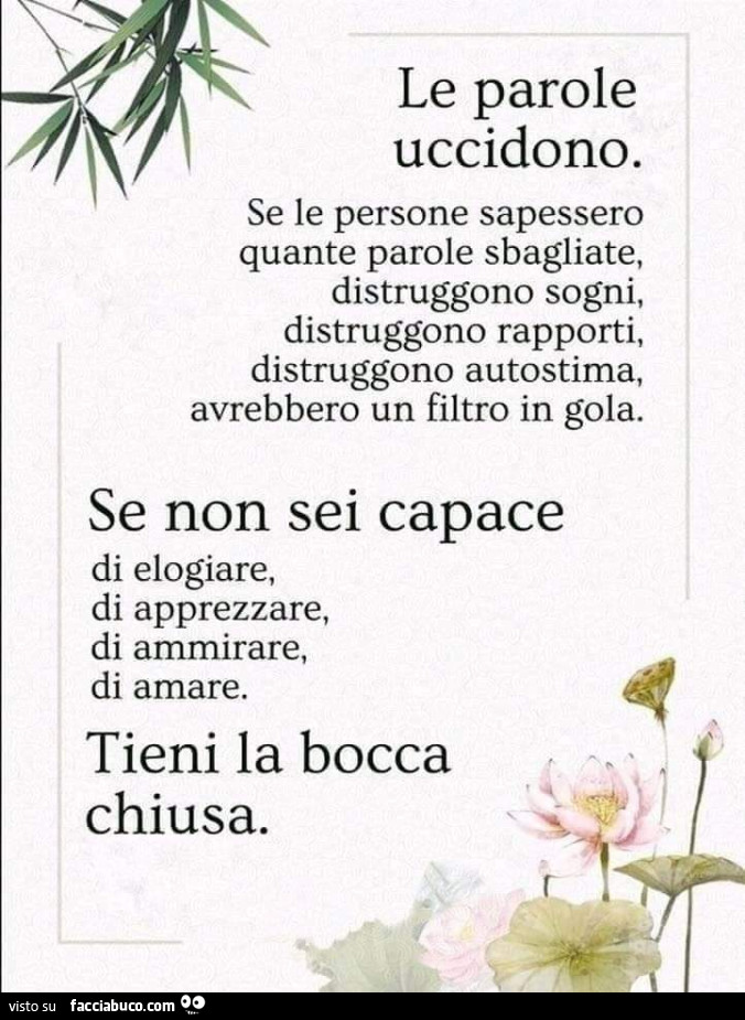 Le parole uccidono. Se le persone sapessero quante parole sbagliate, distruggono sogni, distruggono rapporti, distruggono autostima, avrebbero un filtro in gola. Se non sei capace di elogiare, di apprezzare, di ammirare, di amare. Tieni la bocca chiusa