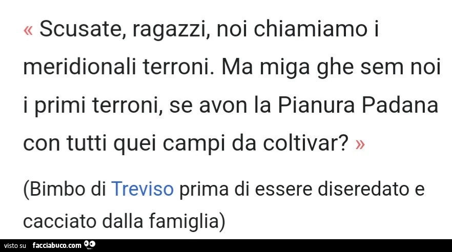 Scusate, ragazzi, noi chiamiamo i meridionali terroni. Ma miga ghe sem noi i primi terroni, se avon la pianura padana con tutti quei campi da coltivar? Bimbo di treviso prima di essere diseredato e cacciato dalla famiglia