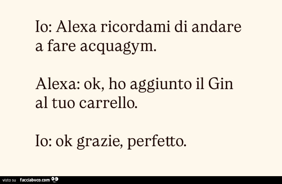 Io: alexa ricordami di andare a fare acquagym. Alexa: ok, ho aggiunto il gin al tuo carrello. Io: ok grazie, perfetto