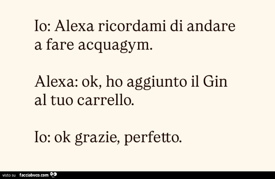 Io: alexa ricordami di andare a fare acquagym. Alexa: ok, ho aggiunto il gin al tuo carrello. Io: ok grazie, perfetto
