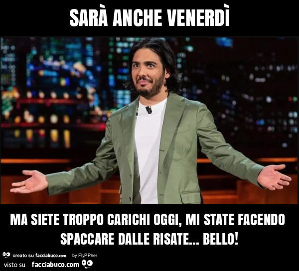 Sarà anche venerdì ma siete troppo carichi oggi, mi state facendo spaccare dalle risate… bello