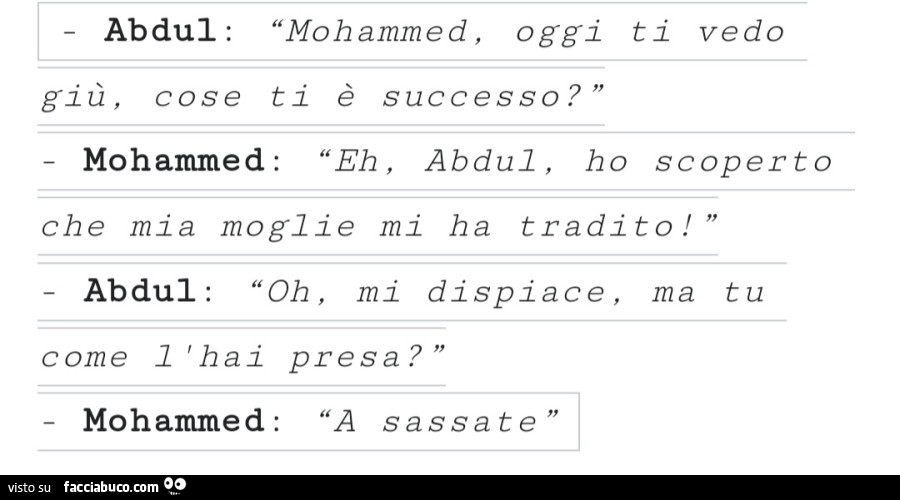 Mohammed, oggi ti vedo giù, cose ti è successo? Eh, abdul, ho scoperto che mia moglie mi ha tradito! Oh, mi dispiace, ma tu come l'hai presa? A sassate