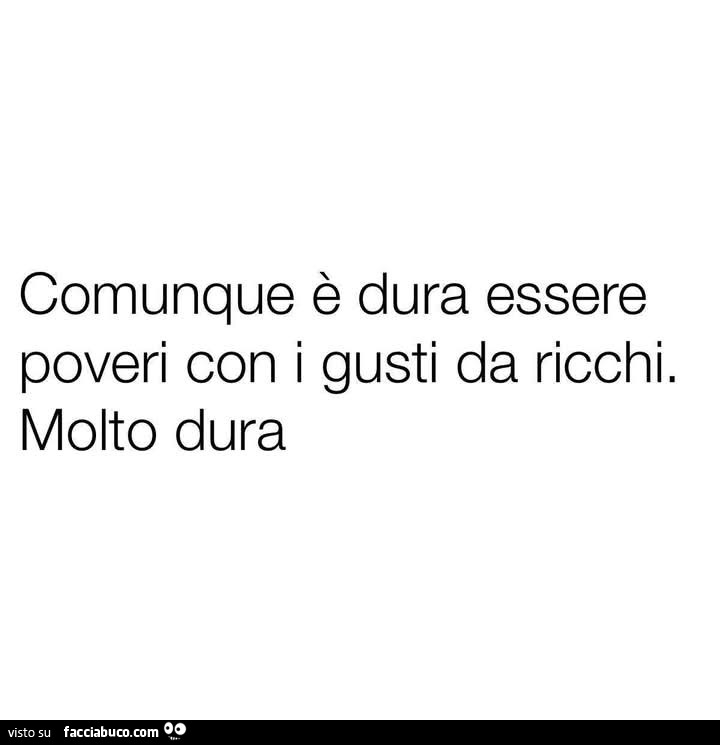Comunque è dura essere poveri con i gusti da ricchi. Molto dura