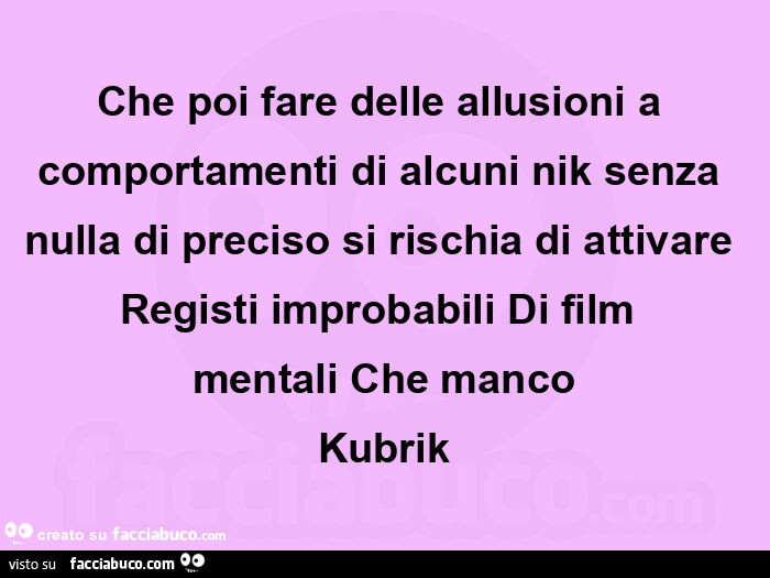Che poi fare delle allusioni a comportamenti di alcuni nik senza nulla di preciso si rischia di attivare registi improbabili di film mentali che manco kubrik