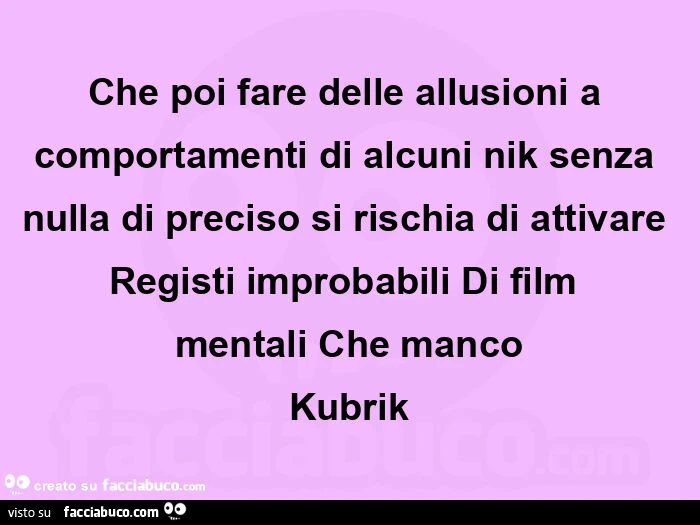 Che poi fare delle allusioni a comportamenti di alcuni nik senza nulla di preciso si rischia di attivare registi improbabili di film mentali che manco kubrik