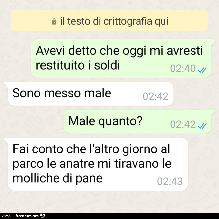 Avevi detto che oggi mi avresti restituito i soldi. Sono messo male. Male quanto? Fai conto che l'altro giorno al parco le anatre mi tiravano le molliche di pane