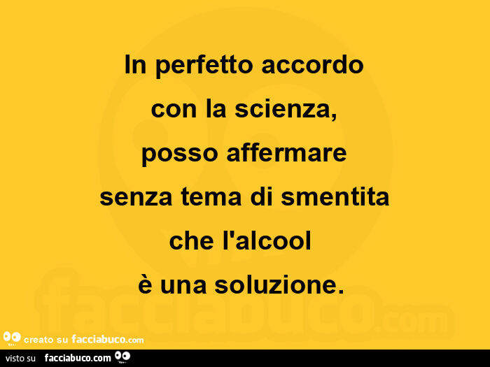 In perfetto accordo con la scienza, posso affermare senza tema di smentita che l'alcool è una soluzione