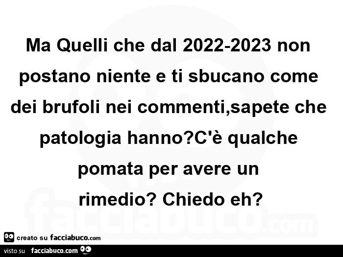 Ma quelli che dal 2022-2023 non postano niente e ti sbucano come dei brufoli nei commenti, sapete che patologia hanno? C'รจ qualche pomata per avere un rimedio? Chiedo eh?