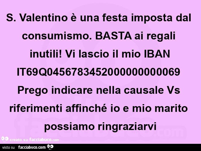 S. Valentino è una festa imposta dal consumismo. Basta ai regali inutili! Vi lascio il mio iban it69q0456783452000000000069 prego indicare nella causale vs riferimenti affinché io e mio marito possiamo ringraziarvi