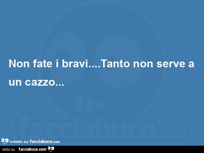 Non fate i bravi… tanto non serve a un cazzo