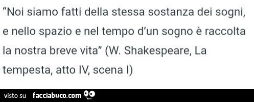 Noi siamo fatti della stessa sostanza dei sogni, e nello spazio e nel tempo d'un sogno è raccolta la nostra breve vita. W. Shakespeare