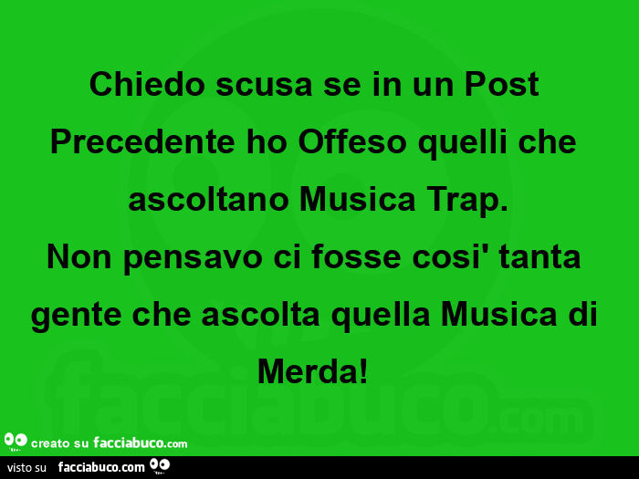 Chiedo scusa se in un post precedente ho offeso quelli che ascoltano musica trap. Non pensavo ci fosse così tanta gente che ascolta quella musica di merda