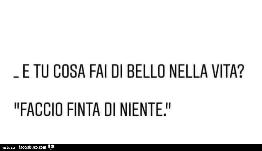 E tu cosa fai di bello nella vita? Faccio finta di niente