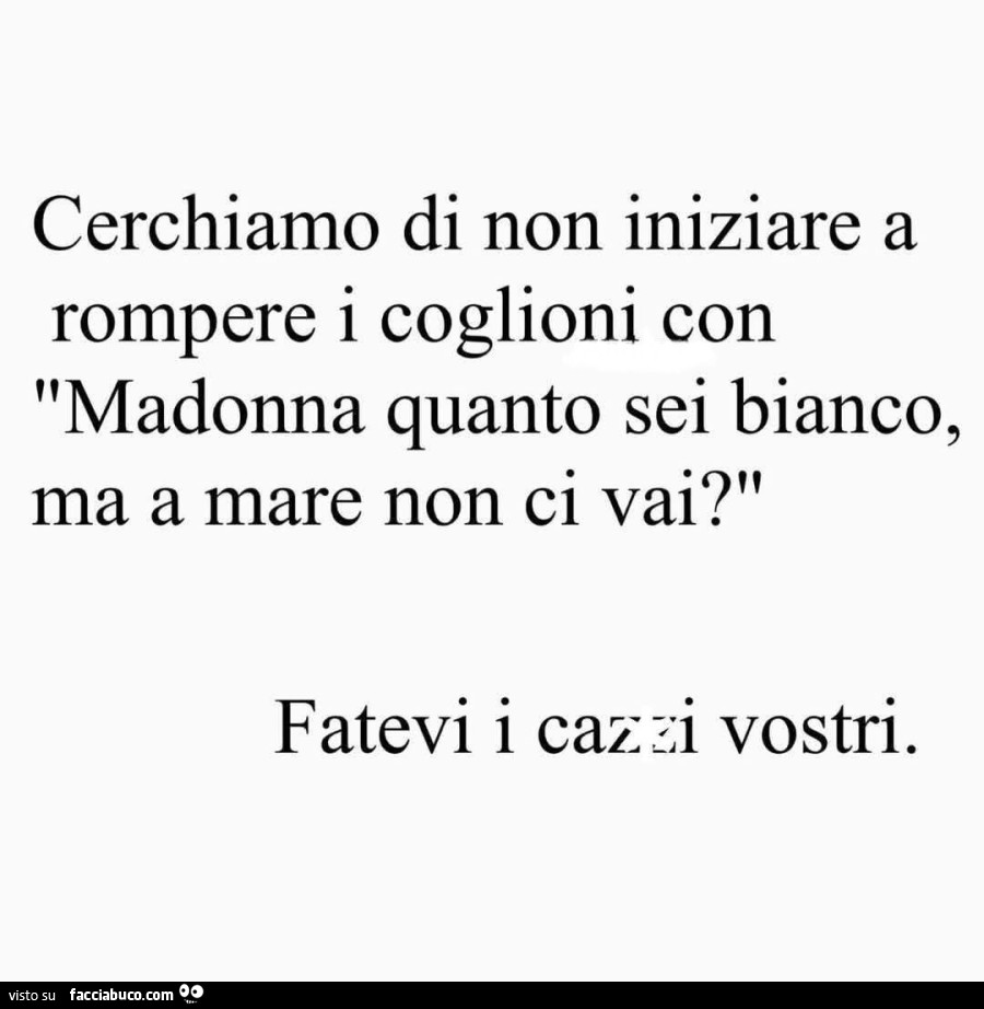 Cerchiamo di non iniziare a rompere i coglioni con madonna quanto sei bianco, ma a mare non ci vai? Fatevi i cazzi vostri