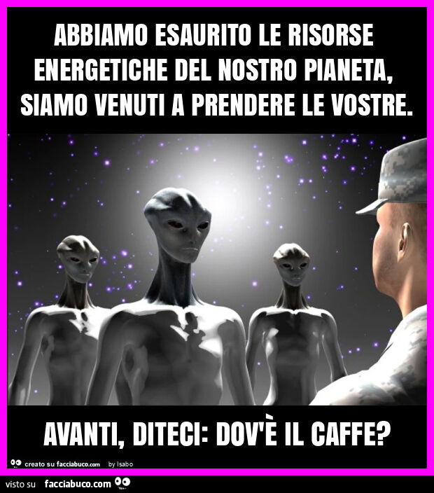 Abbiamo esaurito le risorse energetiche del nostro pianeta, siamo venuti a prendere le vostre. Avanti, diteci: dov'è il caffe?