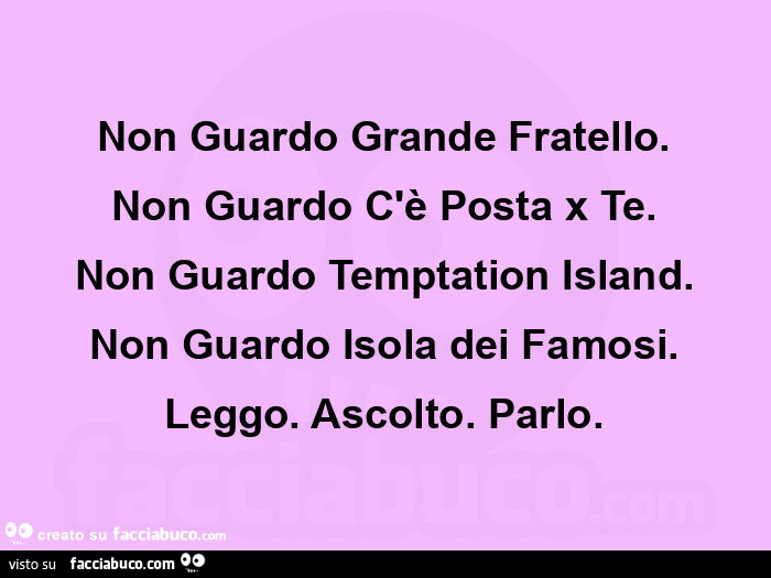 Non guardo grande fratello. Non guardo c'è posta x te. Non guardo temptation island. Non guardo isola dei famosi. Leggo. Ascolto. Parlo