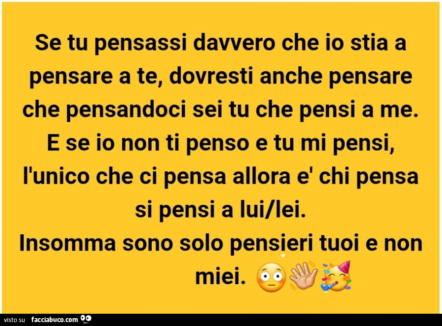 Se tu pensassi davvero che io stia a pensare a te, dovresti anche pensare che pensandoci sei tu che pensi a me. E se io non ti penso e tu mi pensi, l'unico che ci pensa allora è chi pensa si pensi a lui/lei. Insomma sono solo pensieri tuoi e non miei