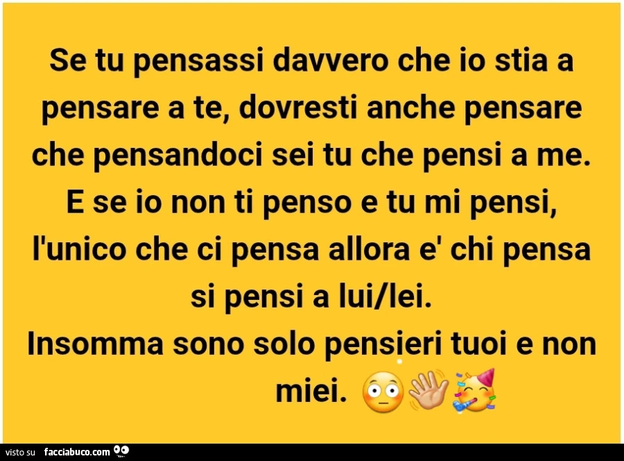 Se tu pensassi davvero che io stia a pensare a te, dovresti anche pensare che pensandoci sei tu che pensi a me. E se io non ti penso e tu mi pensi, l'unico che ci pensa allora è chi pensa si pensi a lui/lei. Insomma sono solo pensieri tuoi e non miei