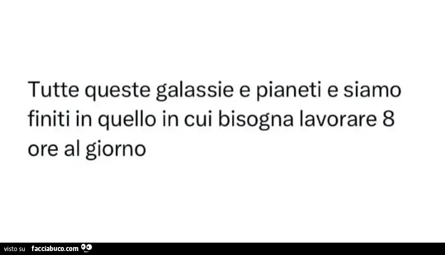 Tutte queste galassie e pianeti e siamo finiti in quello in cui bisogna lavorare 8 ore al giorno