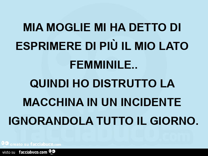 Mia moglie mi ha detto di esprimere di più il mio lato femminile. Quindi ho distrutto la macchina in un incidente ignorandola tutto il giorno