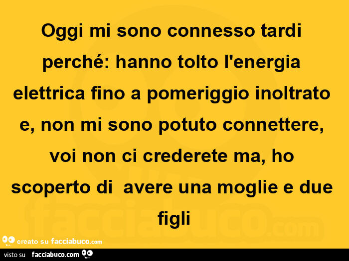 Oggi mi sono connesso tardi perché: hanno tolto l'energia elettrica fino a pomeriggio inoltrato e, non mi sono potuto connettere, voi non ci crederete ma, ho scoperto di avere una moglie e due figli