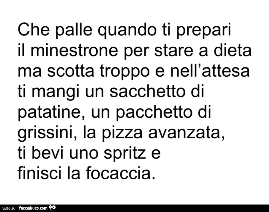 Che palle quando ti prepari il minestrone per stare a dieta ma scotta troppo e nell'attesa ti mangi un sacchetto di patatine, un pacchetto di grissini, la pizza avanzata, ti bevi uno spritz e finisci la focaccia