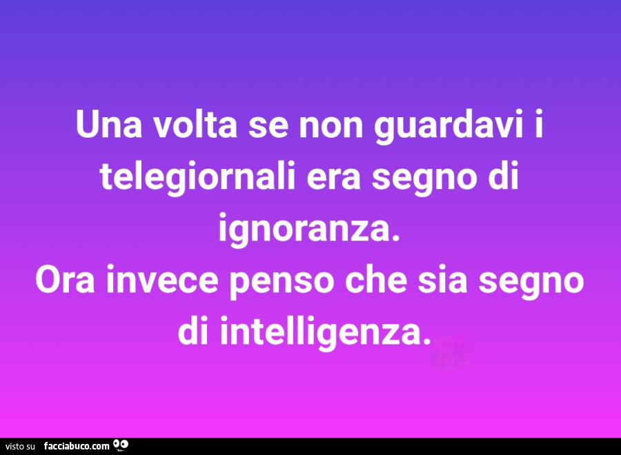 Una volta se non guardavi i telegiornali era segno di ignoranza ora invece penso che sia segno di intelligenza