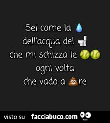 Sei come la goccia dell'acqua del cesso che mi schizza le palle ogni volta che vado a cagare