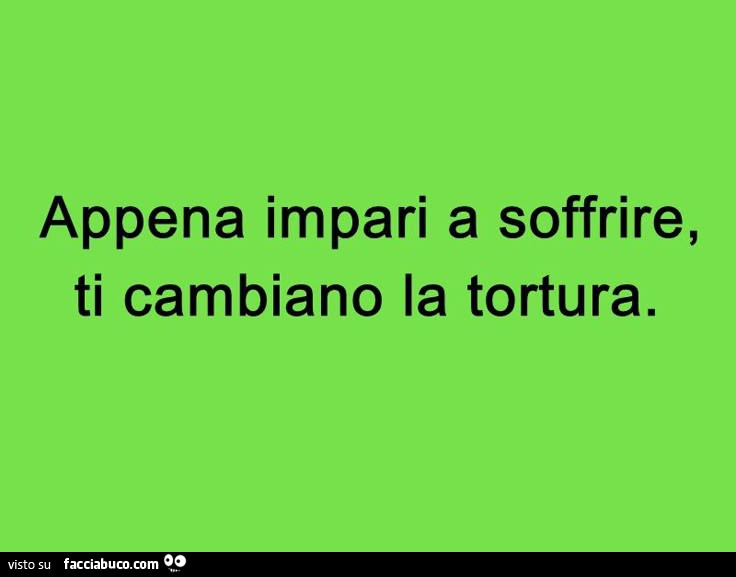 Appena impari a soffrire, ti cambiano la tortura