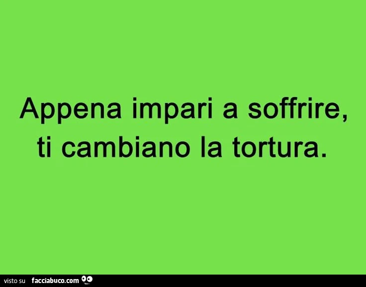 Appena impari a soffrire, ti cambiano la tortura