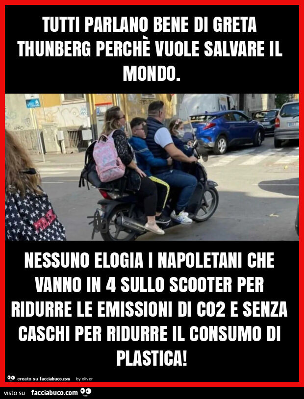 Tutti parlano bene di greta thunberg perchè vuole salvare il mondo. Nessuno elogia i napoletani che vanno in 4 sullo scooter per ridurre le emissioni di co2 e senza caschi per ridurre il consumo di plastica