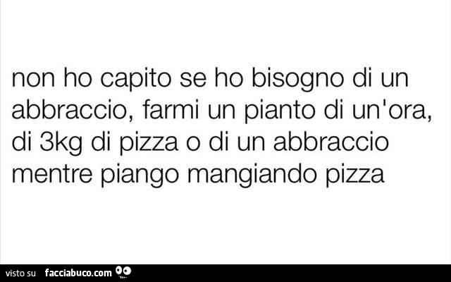 Non ho capito se ho bisogno di un abbraccio, farmi un pianto di un'ora, di 3kg di pizza o di un abbraccio mentre piango mangiando pizza