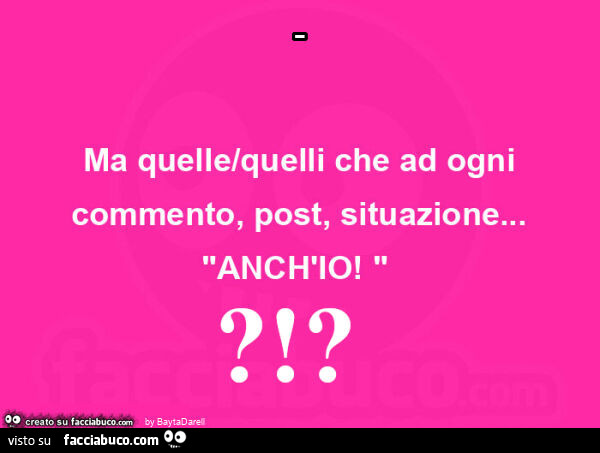 Ma quelle/quelli che ad ogni commento, post, situazione… "ANCH'IO! "?