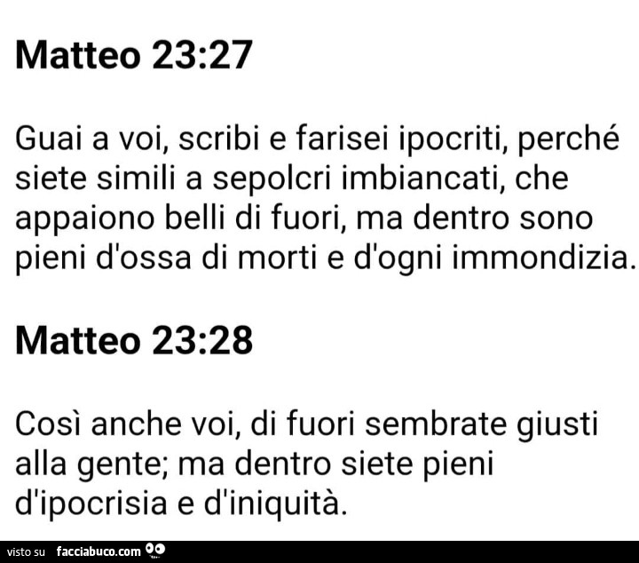 Matteo 23.27 guai a voi, scribi e farisei ipocriti, perché siete simili a sepolcri imbiancati, che appaiono belli di fuori, ma dentro sono pieni d'ossa di morti e d'ogni immondizia