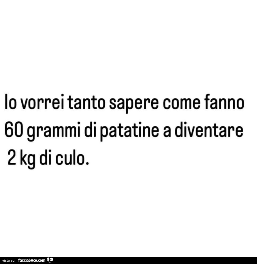 Io vorrei tanto sapere come fanno 60 grammi di patatine a diventare 2 kg di culo