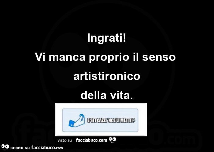 Ingrati! Vi manca proprio il senso artistironico della vita