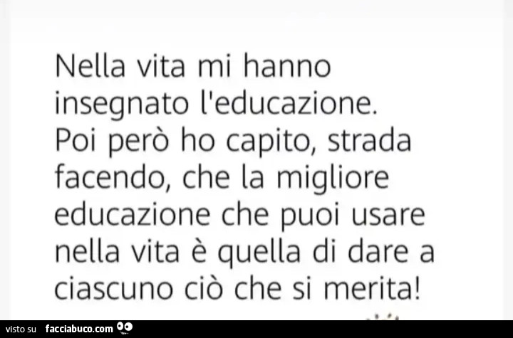 Nella vita mi hanno insegnato l'educazione. Poi però ho capito, strada facendo, che la migliore educazione che puoi usare nella vita è quella di dare a ciascuno ciò che si merita