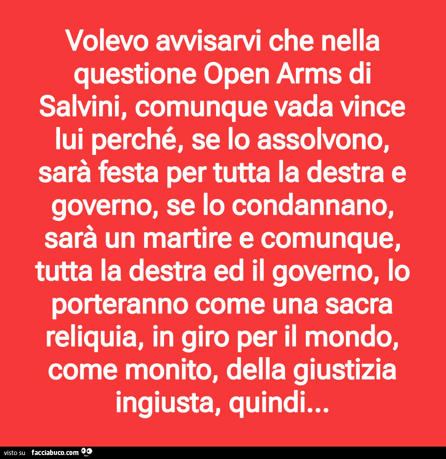 Volevo avvisarvi che nella questione open arms di salvini, comunque vada vince lui perché, se lo assolvono, sarà festa per tutta la destra e governo, se lo condannano, sarà un martire