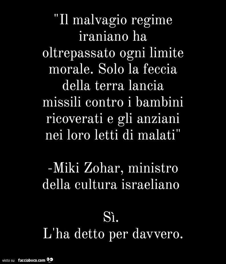 Il malvagio regime iraniano ha oltrepassato ogni limite morale. Solo la feccia della terra lancia missili contro i bambini ricoverati e gli anziani nei loro letti di malati miki zohar, ministro della cultura israeliano sì. L'ha detto per davvero