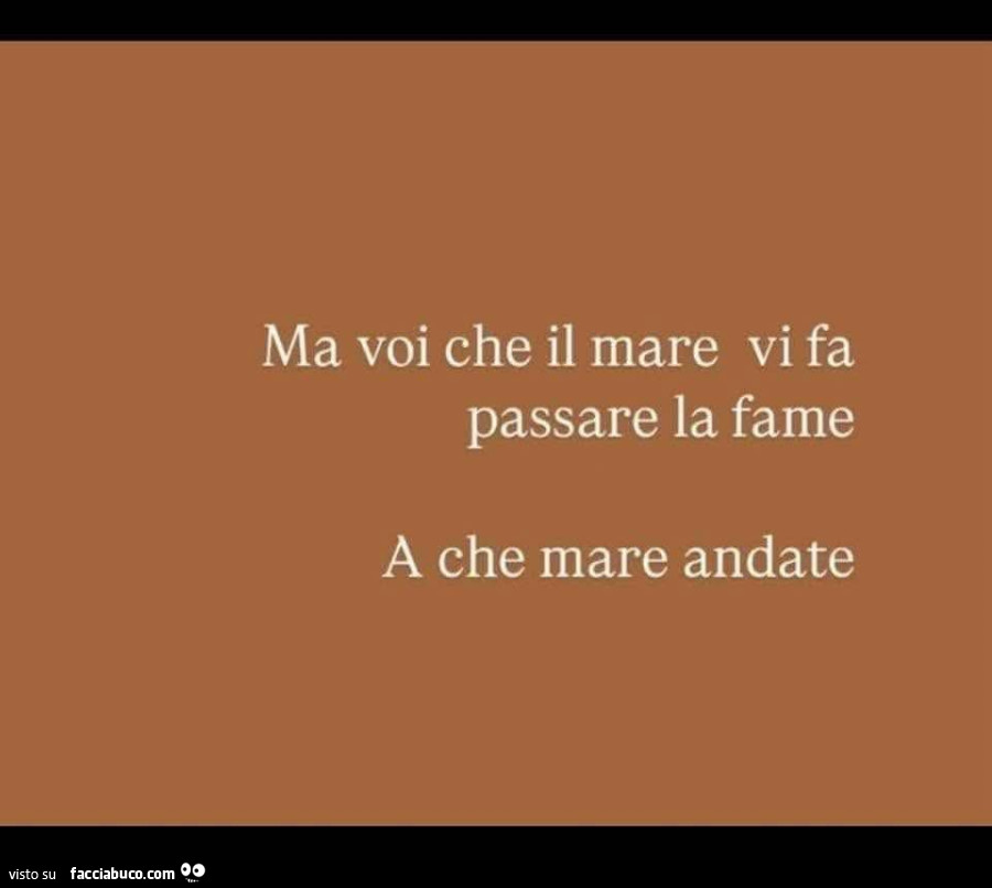 Ma voi che il mare vi fa passare la fame a che mare andate