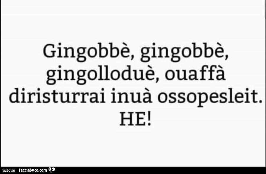 Gingobbè, gingobbè, gingolloduè, ouaffà diristurrai inuà ossopesleit. He