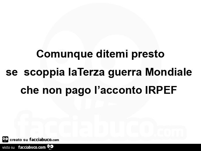 Comunque ditemi presto se scoppia la terza guerra mondiale che non pago l'acconto irpef