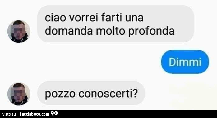 Ciao vorrei farti una domanda molto profonda. Dimmi. Pozzo conoscerti?