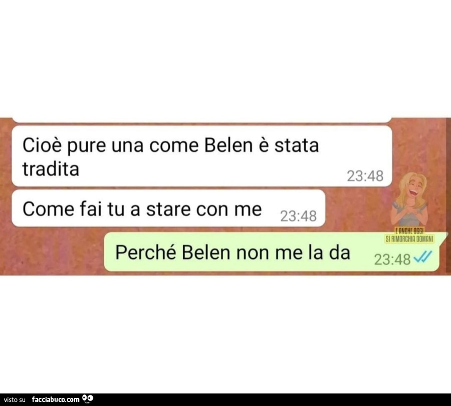 Cioè pure una come belen è stata tradita come fai tu a stare con me. Perché belen non me la da