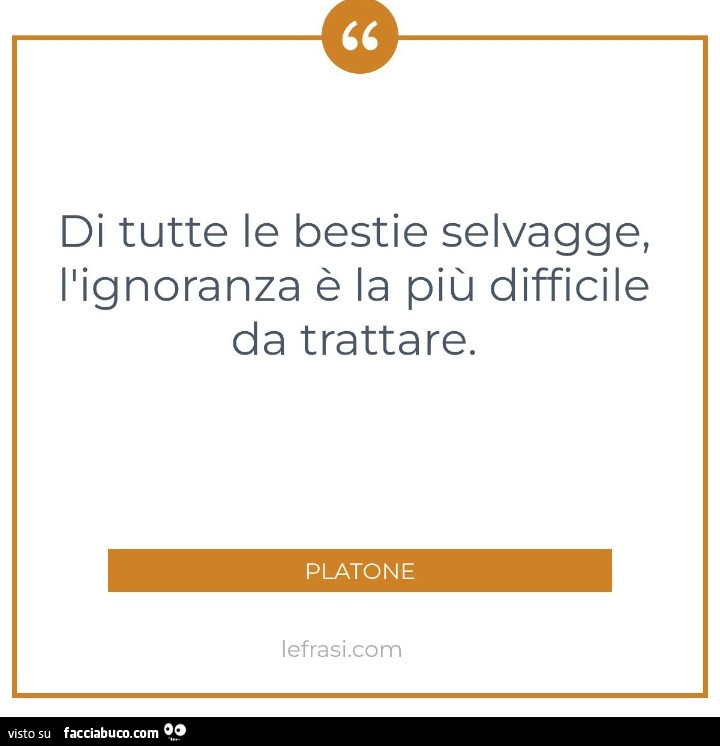 Di tutte le bestie selvagge, l'ignoranza è la più difficile da trattare. Platone