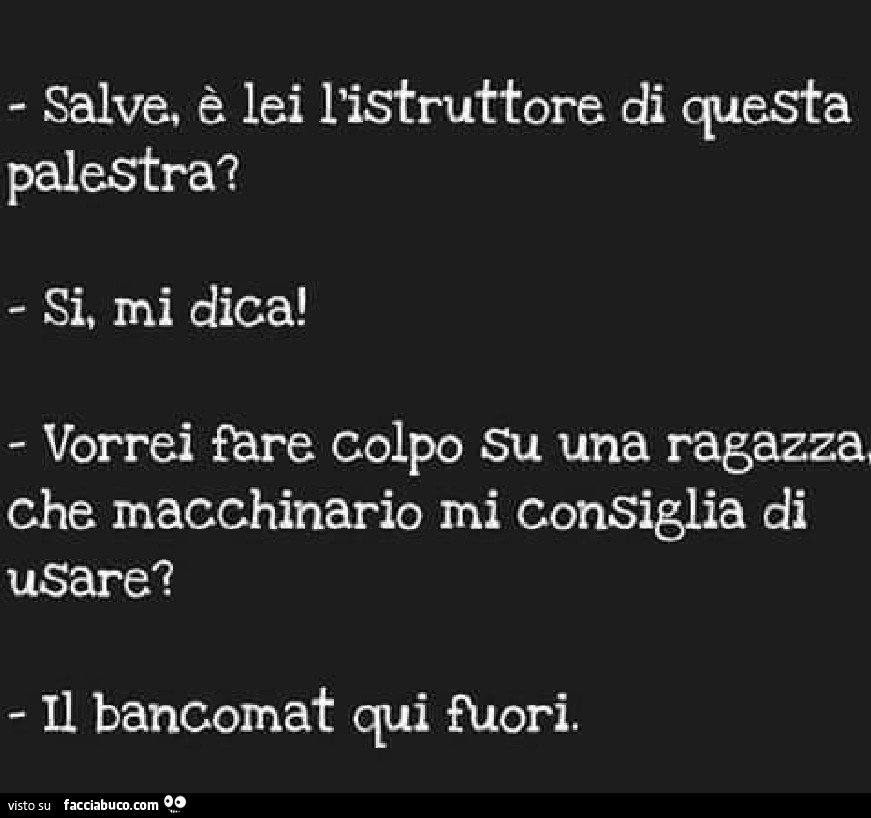 Salve, è lei l'istruttore di questa palestra? Si, mi dica! Vorrei fare colpo su una ragazza, che macchinario mi consiglia di usare? Il bancomat qui fuori