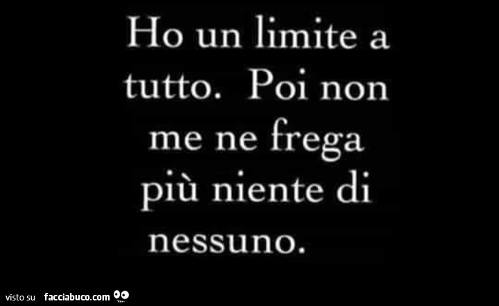Ho un limite a tutto. Poi non me ne frega più niente di nessuno