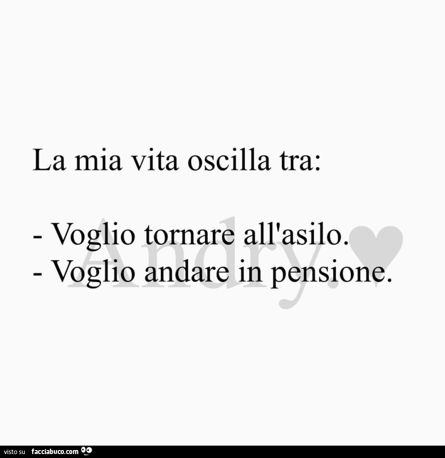 La mia vita oscilla tra: voglio tornare all'asilo. Voglio andare in pensione