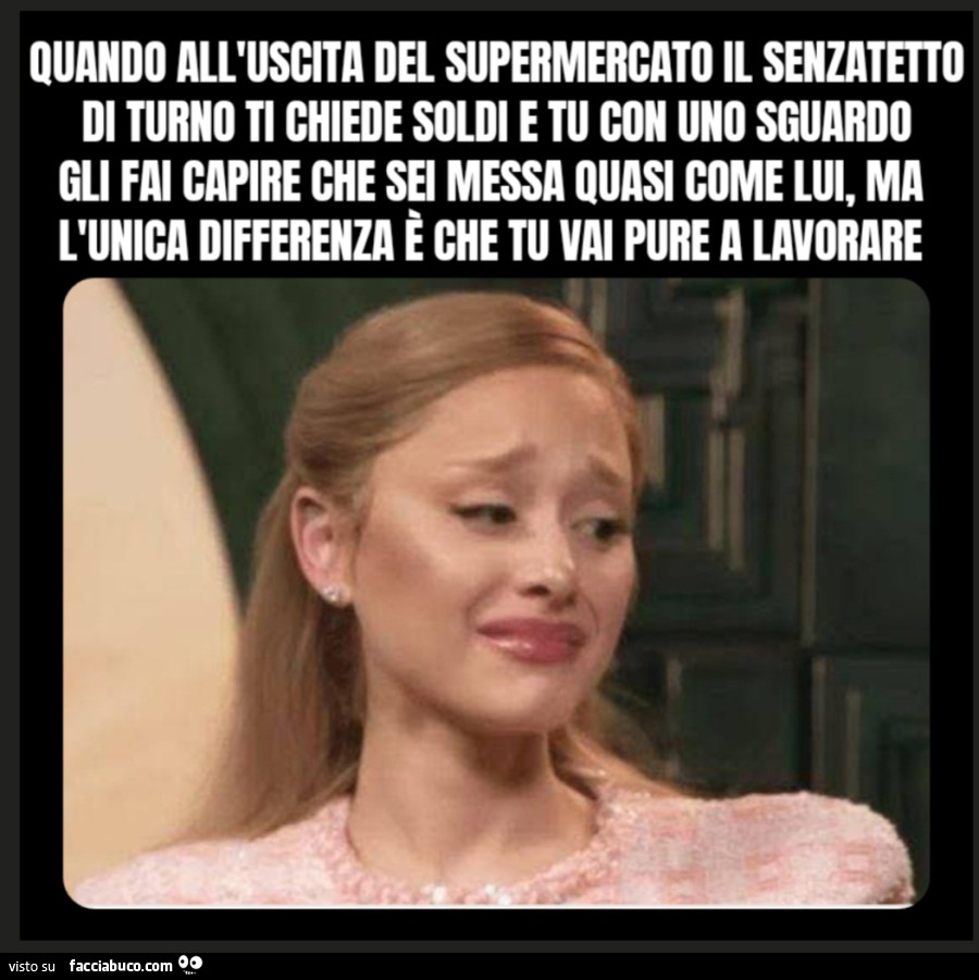 Quando all'uscita del supermercato il senzatetto di turno ti chiede soldi e tu con uno sguardo gli fai capire che sei messa quasi come lui, ma l'unica differenza è che tu vai pure a lavorare