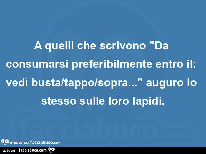 A quelli che scrivono "da consumarsi preferibilmente entro il: vedi busta/tappo/sopra… " auguro lo stesso sulle loro lapidi